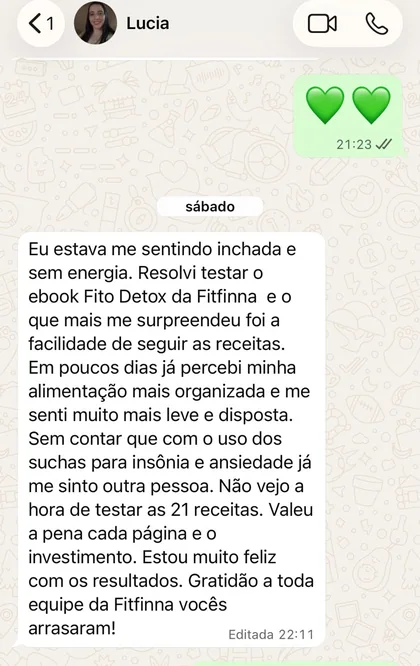 Print de conversa no WhatsApp com Lucia: “Eu estava me sentindo inchada e sem energia. Resolvi testar o ebook Fito Detox da Fitfinna e o que mais me surpreendeu foi a facilidade de seguir as receitas. Em poucos dias já percebi minha alimentação mais organizada e me senti muito mais leve e disposta. Sem contar que com o uso dos suchás para insônia e ansiedade já me sinto outra pessoa. Não vejo a hora de testar as 21 receitas. Valeu a pena cada página e o investimento.”